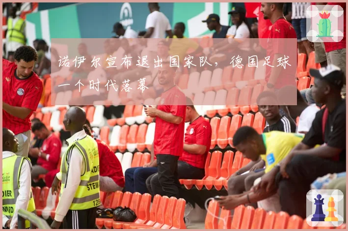 诺伊尔宣布退出国家队，德国足球一个时代落幕