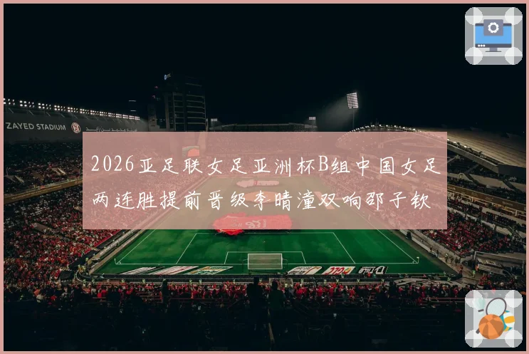 2026亚足联女足亚洲杯B组中国女足两连胜提前晋级李晴潼双响邵子钦破门