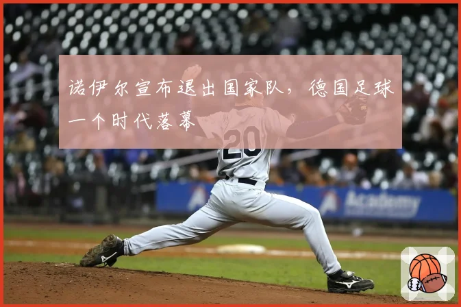 诺伊尔宣布退出国家队，德国足球一个时代落幕