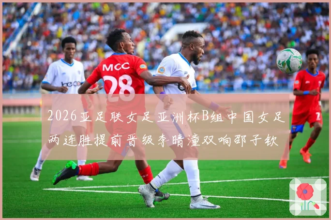 2026亚足联女足亚洲杯B组中国女足两连胜提前晋级李晴潼双响邵子钦破门