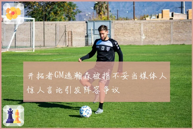 开拓者GM选瀚森被指不妥当媒体人惊人言论引发阵容争议