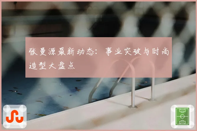张曼源最新动态：事业突破与时尚造型大盘点